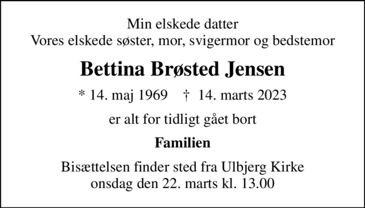Min elskede datter Vores elskede søster, mor, svigermor og bedstemor
Bettina Brøsted Jensen
* 14. maj 1969    ✝ 14. marts 2023
er alt for tidligt gået bort
Familien
Bisættelsen finder sted fra Ulbjerg Kirke  onsdag den 22. marts kl. 13.00