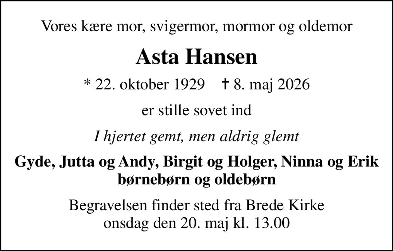 Vores kære mor, svigermor, mormor og oldemor
Asta Hansen
* 22. oktober 1929    ✝ 8. maj 2026
er stille sovet ind
I hjertet gemt, men aldrig glemt
Gyde, Jutta og Andy, Birgit og Holger, Ninna og Erik børnebørn og oldebørn
Begravelsen finder sted fra Brede Kirke  onsdag den 20. maj kl. 13.00