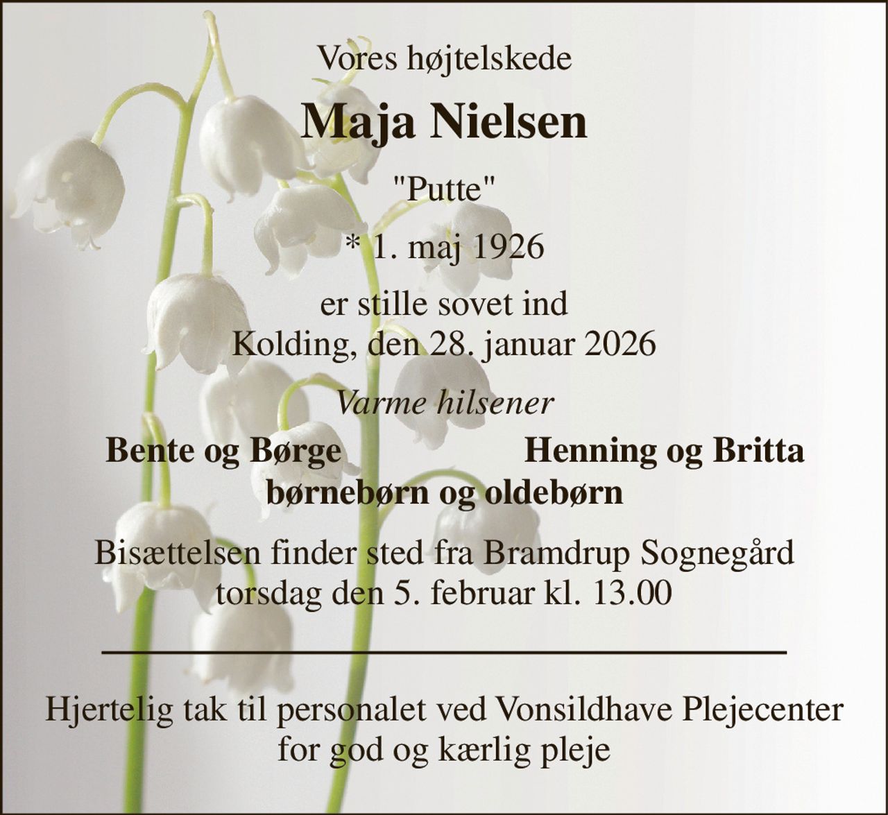 Vores højtelskede 
Maja Nielsen 
"Putte" 
*​ 1. maj 1926 
er stille sovet ind Kolding, den 28. januar 2026 
Varme hilsener 
Bente og Børge 
Henning og Britta 
børnebørn og oldebørn 
Bisættelsen finder sted fra Bramdrup Sognegård torsdag den 5. februar kl. 13.00 
Hjertelig tak til personalet ved Vonsildhave Plejecenter for god og kærlig pleje