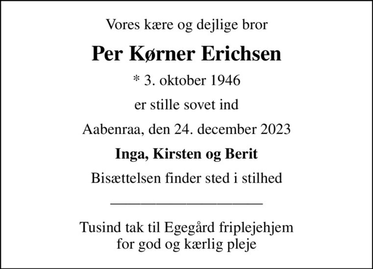 Vores kære og dejlige bror
Per Kørner Erichsen
* 3. oktober 1946
er stille sovet ind
Aabenraa, den 24. december 2023
Inga, Kirsten og Berit
Bisættelsen finder sted i stilhed
Tusind tak til Egegård friplejehjem for god og kærlig pleje