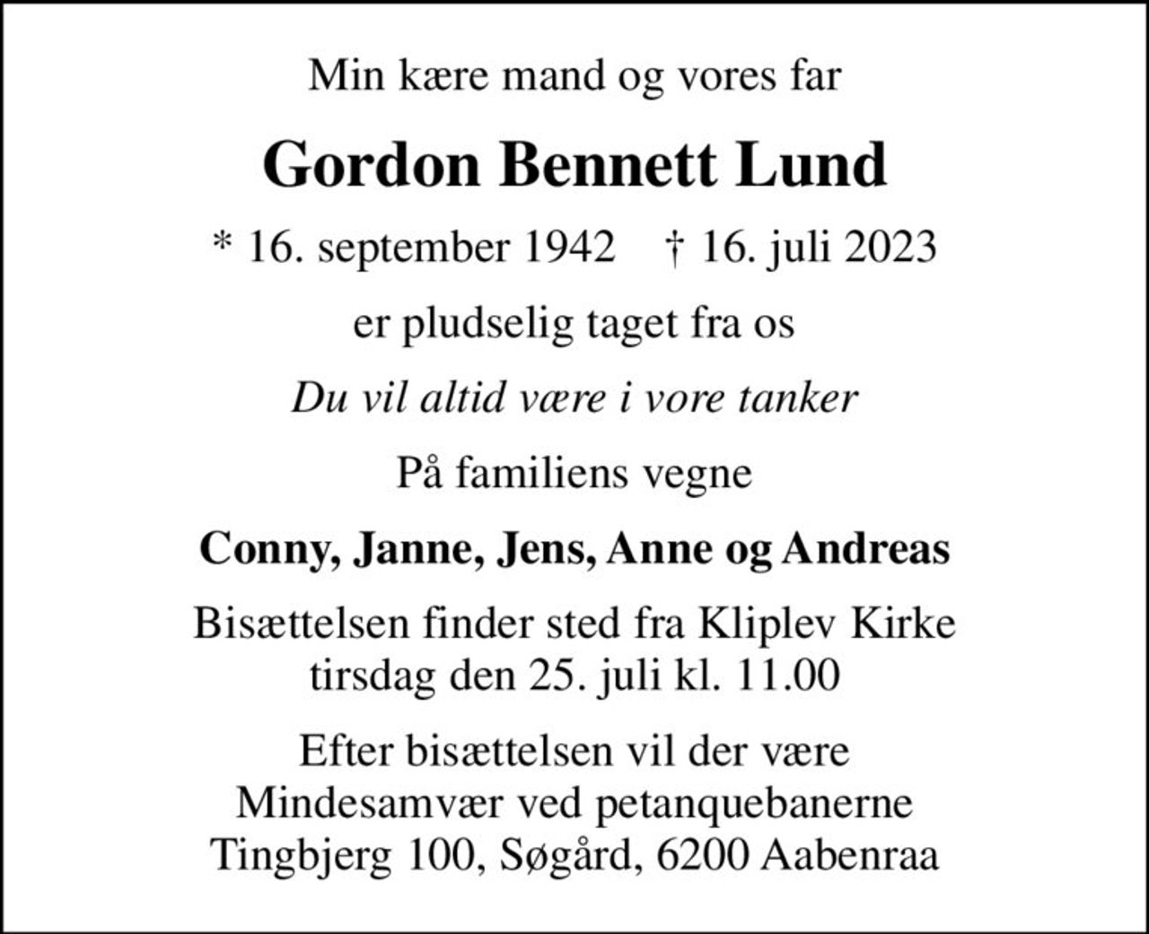 Min kære mand og vores far
Gordon Bennett Lund
* 16. september 1942    ✝ 16. juli 2023
er pludselig taget fra os
Du vil altid være i vore tanker
På familiens vegne
Conny, Janne, Jens, Anne og Andreas
Bisættelsen finder sted fra Kliplev Kirke  tirsdag den 25. juli kl. 11.00 
Efter bisættelsen vil der være Mindesamvær ved petanquebanerne Tingbjerg 100, Søgård, 6200 Aabenraa