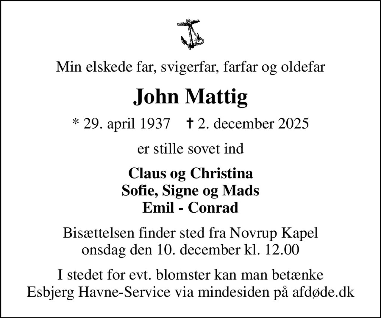 Min elskede far, svigerfar, farfar og oldefar
John Mattig
* 29. april 1937    ✝ 2. december 2025
er stille sovet ind
Claus og Christina Sofie, Signe og Mads Emil - Conrad
Bisættelsen finder sted fra Novrup Kapel  onsdag den 10. december kl. 12.00 
I stedet for evt. blomster kan man betænke
					Esbjerg Havne-Service via mindesiden på afdøde.dk