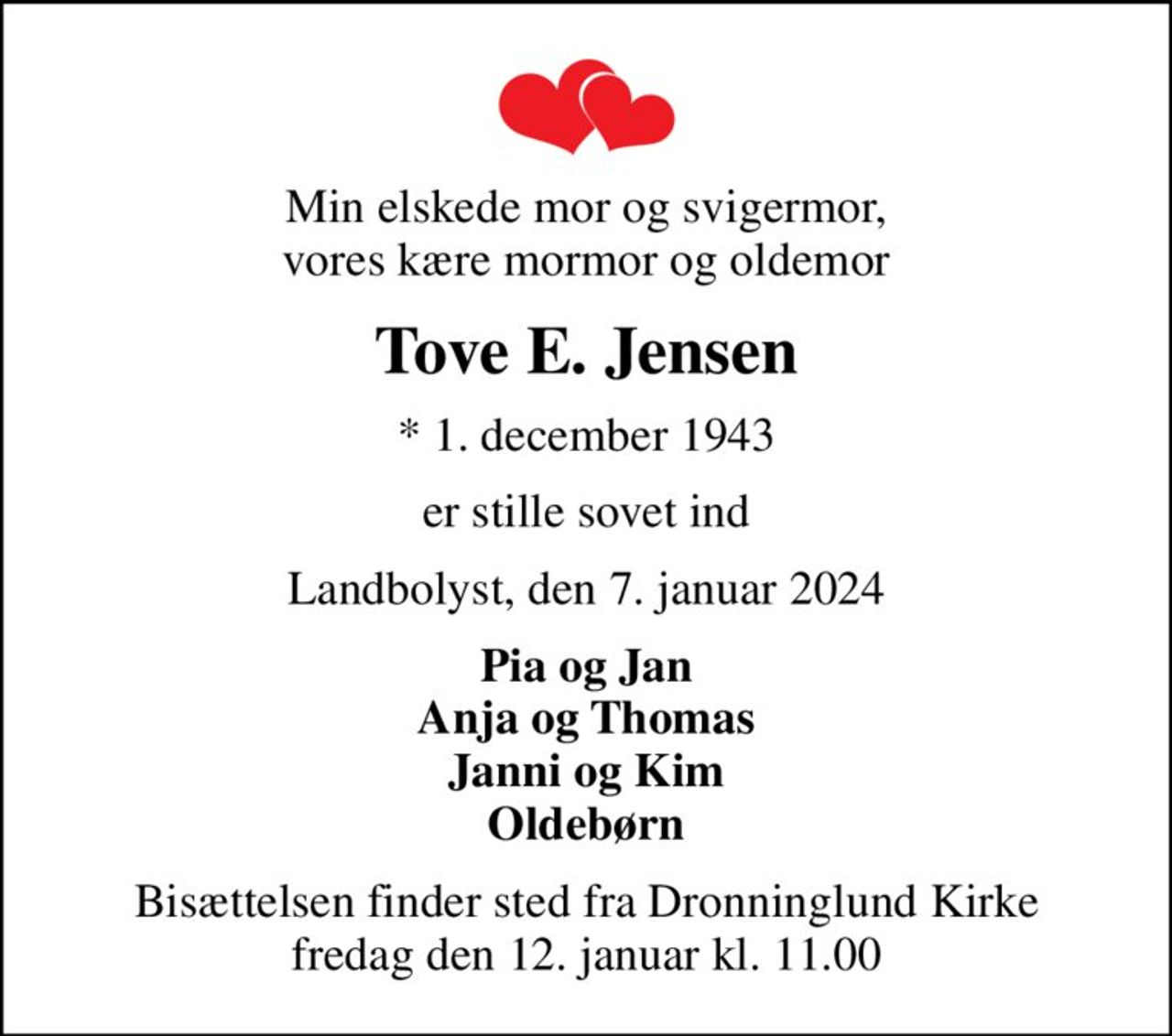 Min elskede mor og svigermor, vores kære mormor og oldemor
Tove E. Jensen
* 1. december 1943
er stille sovet ind
Landbolyst, den 7. januar 2024
Pia og Jan Anja og Thomas Janni og Kim Oldebørn
Bisættelsen finder sted fra Dronninglund Kirke  fredag den 12. januar kl. 11.00