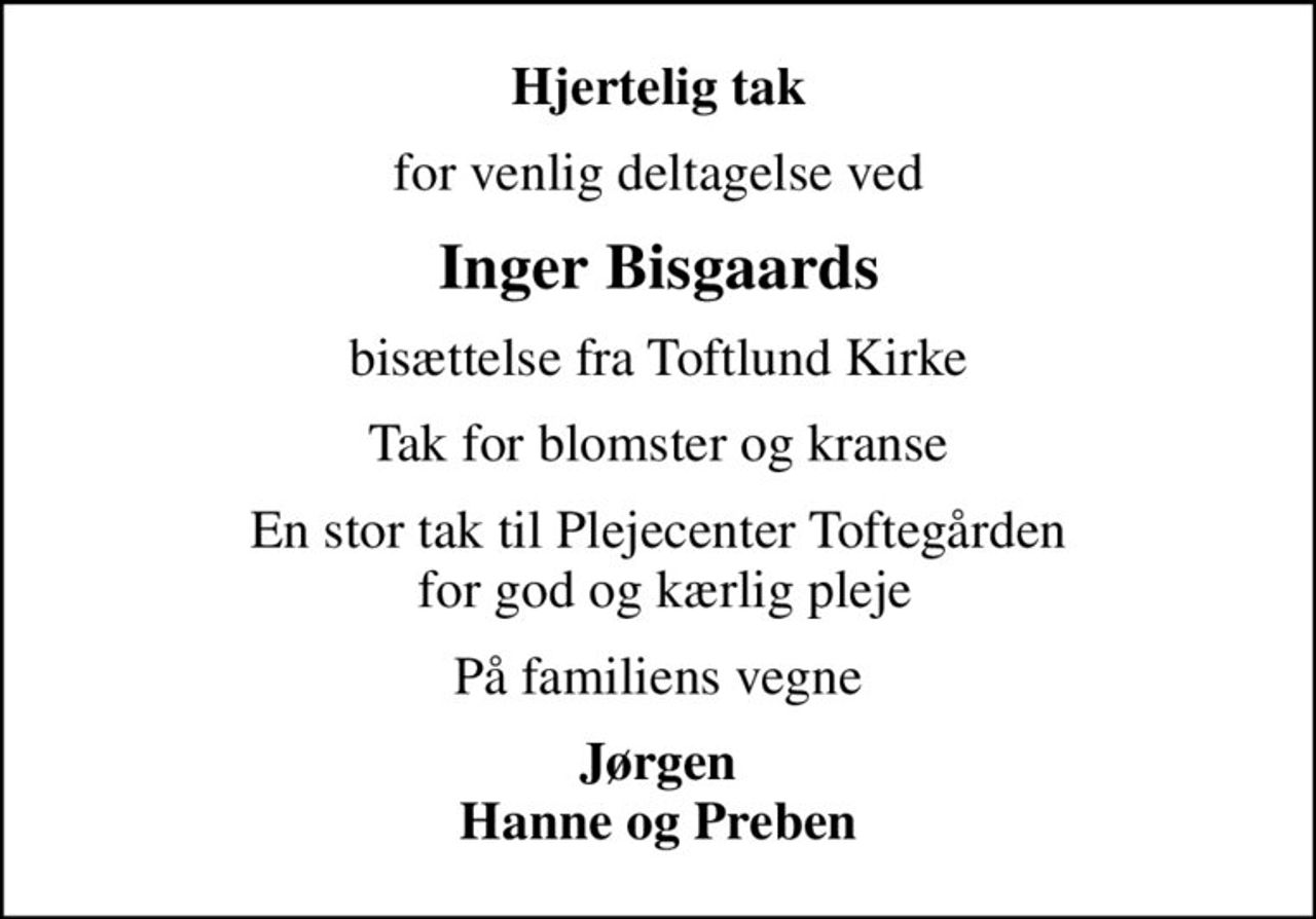 Hjertelig tak
for venlig deltagelse ved
Inger Bisgaards
bisættelse fra Toftlund Kirke
Tak for blomster og kranse
En stor tak til Plejecenter Toftegården  for god og kærlig pleje
På familiens vegne
Jørgen Hanne og Preben