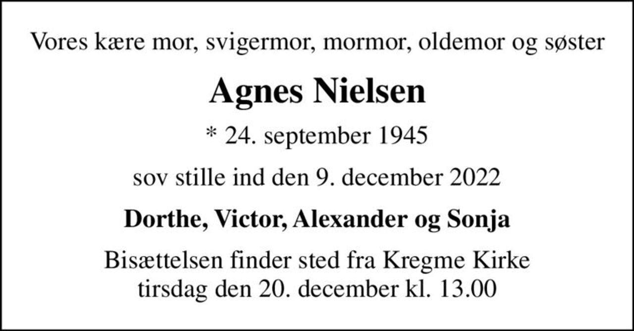 Vores kære mor, svigermor, mormor, oldemor og søster
Agnes Nielsen
* 24. september 1945
sov stille ind den 9. december 2022
Dorthe, Victor, Alexander og Sonja
Bisættelsen finder sted fra Kregme Kirke  tirsdag den 20. december kl. 13.00