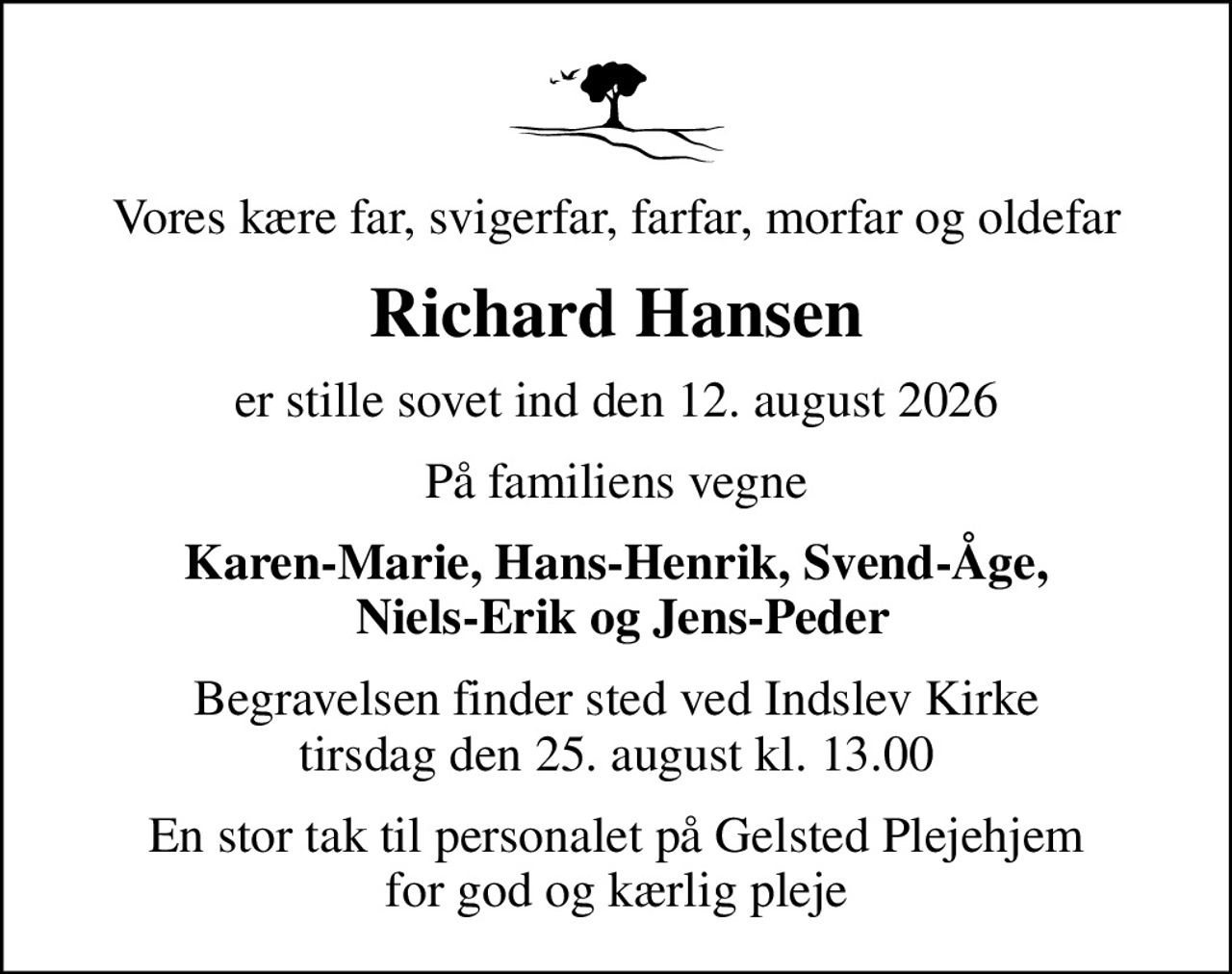 Vores kære far, svigerfar, farfar, morfar og oldefar
Richard Hansen
er stille sovet ind den 12. august 2026
På familiens vegne
Karen-Marie, Hans-Henrik, Svend-Åge,  Niels-Erik og Jens-Peder
Begravelsen finder sted ved Indslev Kirke  tirsdag den 25. august kl. 13.00 
En stor tak til personalet på Gelsted Plejehjem for god og kærlig pleje
