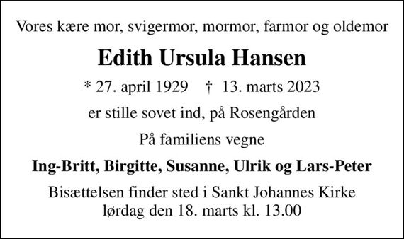 Vores kære mor, svigermor, mormor, farmor og oldemor
Edith Ursula Hansen
* 27. april 1929    &#x271d; 13. marts 2023
er stille sovet ind, på Rosengården
På familiens vegne
Ing-Britt, Birgitte, Susanne, Ulrik og Lars-Peter
Bisættelsen finder sted i Sankt Johannes Kirke  lørdag den 18. marts kl. 13.00