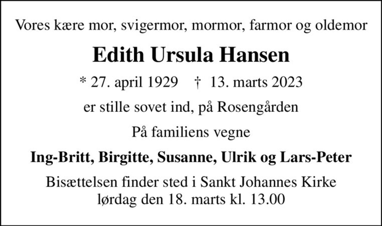 Vores kære mor, svigermor, mormor, farmor og oldemor
Edith Ursula Hansen
* 27. april 1929    ✝ 13. marts 2023
er stille sovet ind, på Rosengården
På familiens vegne
Ing-Britt, Birgitte, Susanne, Ulrik og Lars-Peter
Bisættelsen finder sted i Sankt Johannes Kirke  lørdag den 18. marts kl. 13.00