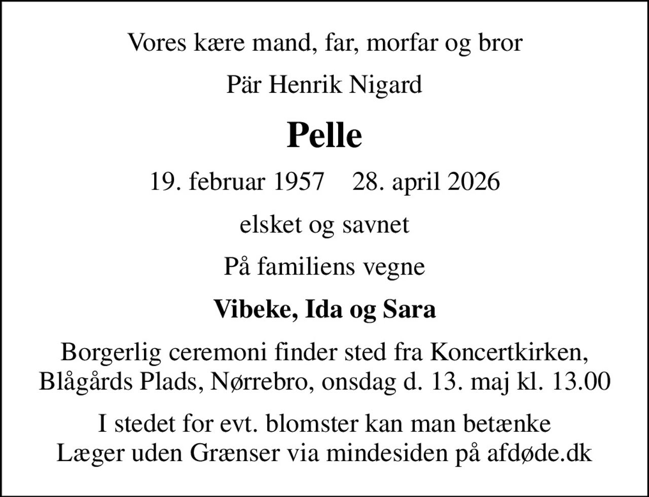 Vores kære mand, far, morfar og bror
Pär Henrik Nigard
Pelle
19. februar 1957    28. april 2026
elsket og savnet
På familiens vegne
Vibeke, Ida og Sara
Borgerlig ceremoni finder sted fra Koncertkirken, Blågårds Plads, Nørrebro, onsdag d. 13. maj kl. 13.00
I stedet for evt. blomster kan man betænke
					Læger uden Grænser via mindesiden på afdøde.dk