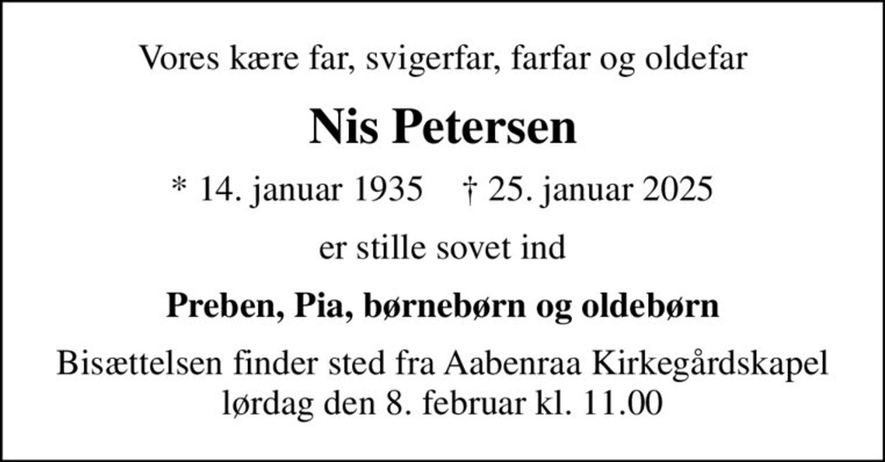 Vores kære far, svigerfar, farfar og oldefar
Nis Petersen
* 14. januar 1935    ✝ 25. januar 2025
er stille sovet ind
Preben, Pia, børnebørn og oldebørn
Bisættelsen finder sted fra Aabenraa Kirkegårdskapel  lørdag den 8. februar kl. 11.00