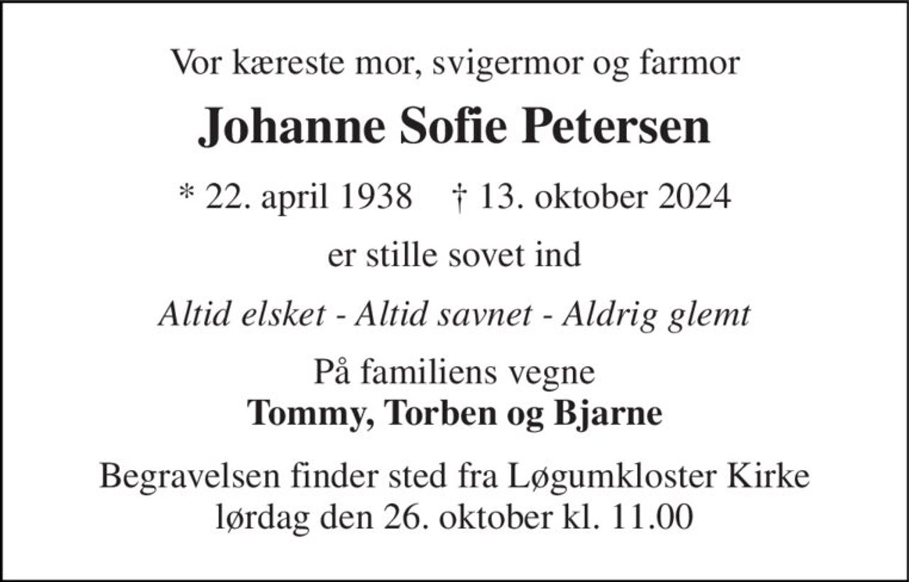 Vor kæreste mor, svigermor og farmor 
Johanne Sofie Petersen 
*​ 22. april 1938​    †​ 13. oktober 2024 
er stille sovet ind 
Altid elsket - Altid savnet - Aldrig glemt 
På familiens vegne Tommy, Torben og Bjarne 
Begravelsen​ finder sted fra Løgumkloster Kirke​ lørdag den 26. oktober​ kl. 11.00