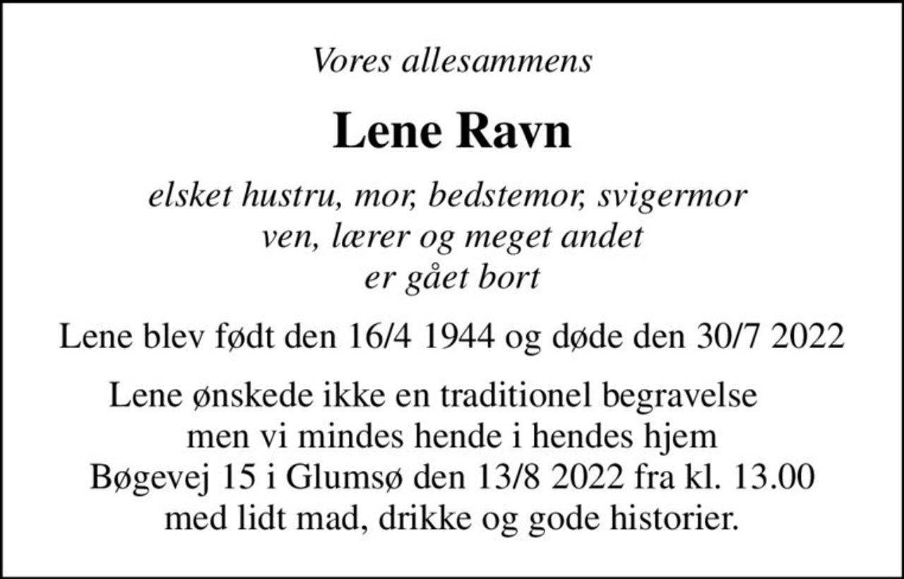 Vores allesammens
Lene Ravn
elsket hustru, mor, bedstemor, svigermor  ven, lærer og meget andet er gået bort
Lene blev født den 16/4 1944 og døde den 30/7 2022
Lene ønskede ikke en traditionel begravelse     men vi mindes hende i hendes hjem Bøgevej 15 i Glumsø den 13/8 2022 fra kl. 13.00 med lidt mad, drikke og gode historier.