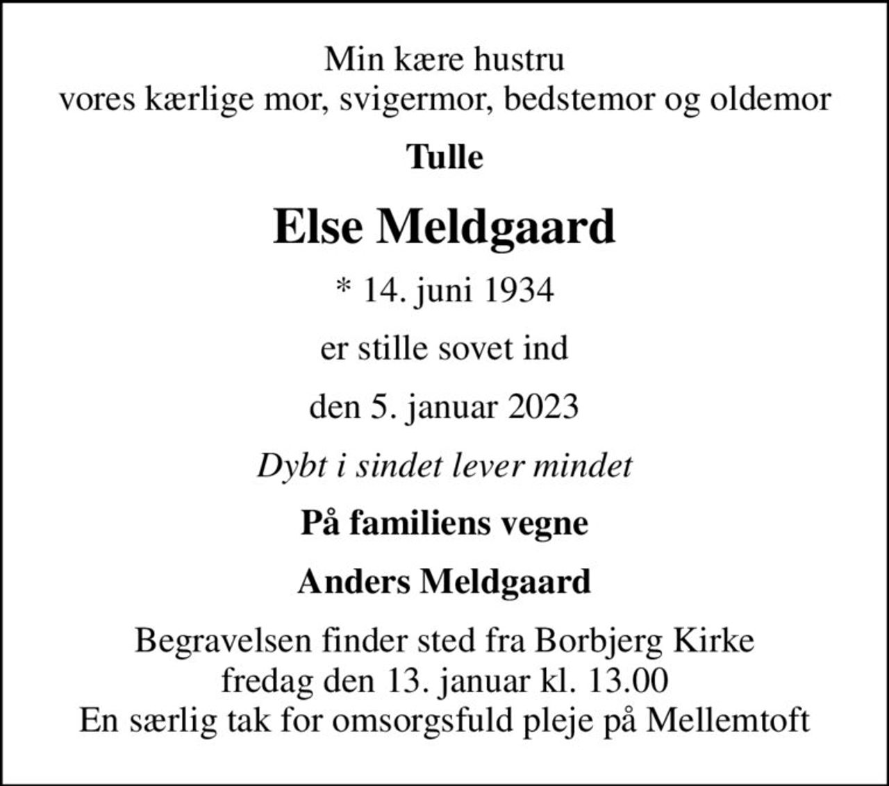 Min kære hustru vores kærlige mor, svigermor, bedstemor og oldemor
Tulle
Else Meldgaard
* 14. juni 1934
er stille sovet ind
den 5. januar 2023
Dybt i sindet lever mindet
På familiens vegne
Anders Meldgaard
Begravelsen finder sted fra Borbjerg Kirke  fredag den 13. januar kl. 13.00  En særlig tak for omsorgsfuld pleje på Mellemtoft