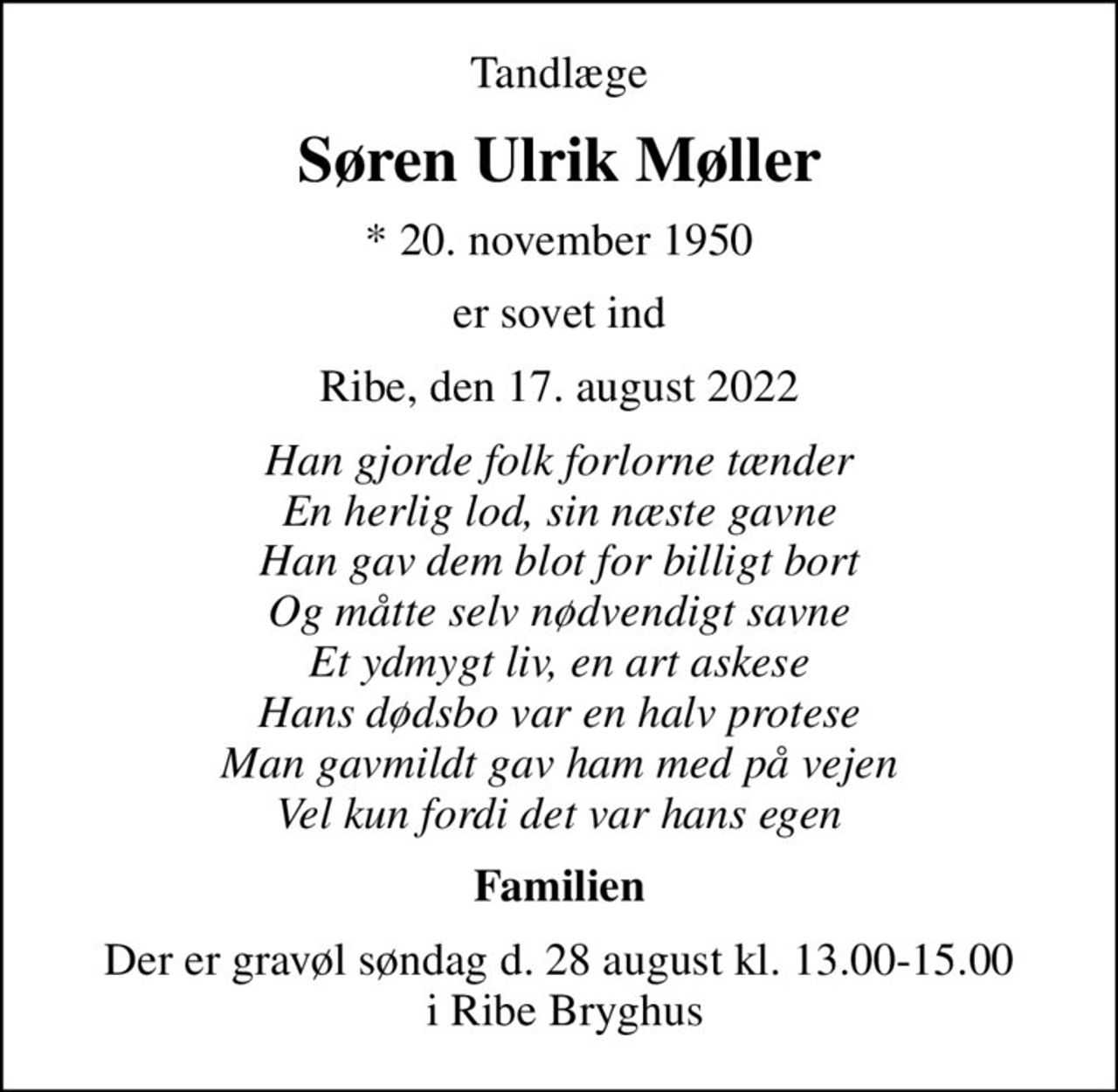 Tandlæge
Søren Ulrik Møller
* 20. november 1950
er sovet ind
Ribe, den 17. august 2022
Han gjorde folk forlorne tænder En herlig lod, sin næste gavne Han gav dem blot for billigt bort Og måtte selv nødvendigt savne Et ydmygt liv, en art askese Hans dødsbo var en halv protese Man gavmildt gav ham med på vejen Vel kun fordi det var hans egen
Familien
Der er gravøl søndag d. 28 august kl. 13.00-15.00  i Ribe Bryghus