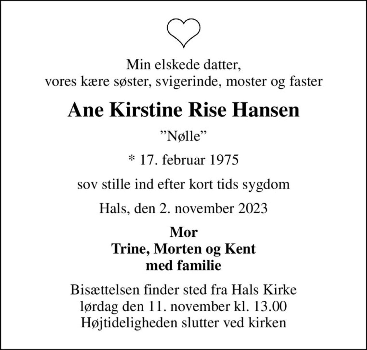 Min elskede datter, vores kære søster, svigerinde, moster og faster
Ane Kirstine Rise Hansen
Nølle
* 17. februar 1975
sov stille ind efter kort tids sygdom
Hals, den 2. november 2023
Mor Trine, Morten og Kent med familie
Bisættelsen finder sted fra Hals Kirke  lørdag den 11. november kl. 13.00  Højtideligheden slutter ved kirken