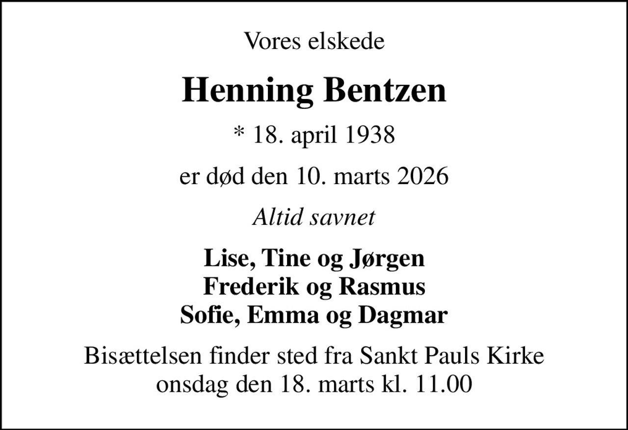 Vores elskede
Henning Bentzen
* 18. april 1938
er død den 10. marts 2026
Altid savnet
Lise, Tine og Jørgen Frederik og Rasmus Sofie, Emma og Dagmar
Bisættelsen finder sted fra Sankt Pauls Kirke  onsdag den 18. marts kl. 11.00