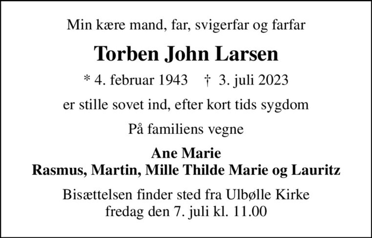 Min kære mand, far, svigerfar og farfar
Torben John Larsen
* 4. februar 1943    ✝ 3. juli 2023
er stille sovet ind, efter kort tids sygdom
På familiens vegne
Ane Marie Rasmus, Martin, Mille Thilde Marie og Lauritz
Bisættelsen finder sted fra Ulbølle Kirke  fredag den 7. juli kl. 11.00