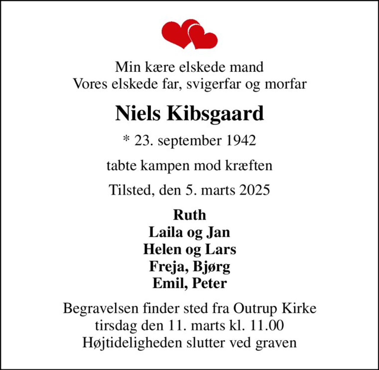 Min kære elskede mand Vores elskede far, svigerfar og morfar
Niels Kibsgaard
* 23. september 1942
tabte kampen mod kræften
Tilsted, den 5. marts 2025
Ruth Laila og Jan Helen og Lars Freja, Bjørg Emil, Peter
Begravelsen finder sted fra Outrup Kirke  tirsdag den 11. marts kl. 11.00  Højtideligheden slutter ved graven