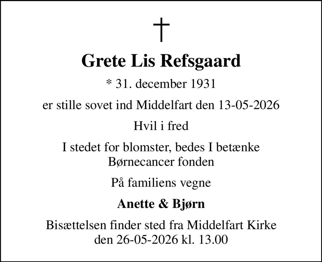 Grete Lis Refsgaard
* 31. december 1931
er stille sovet ind Middelfart den 13-05-2026
Hvil i fred
I stedet for blomster, bedes I betænke Børnecancer fonden
På familiens vegne
Anette & Bjørn
Bisættelsen finder sted fra Middelfart Kirke den 26-05-2026 kl. 13.00