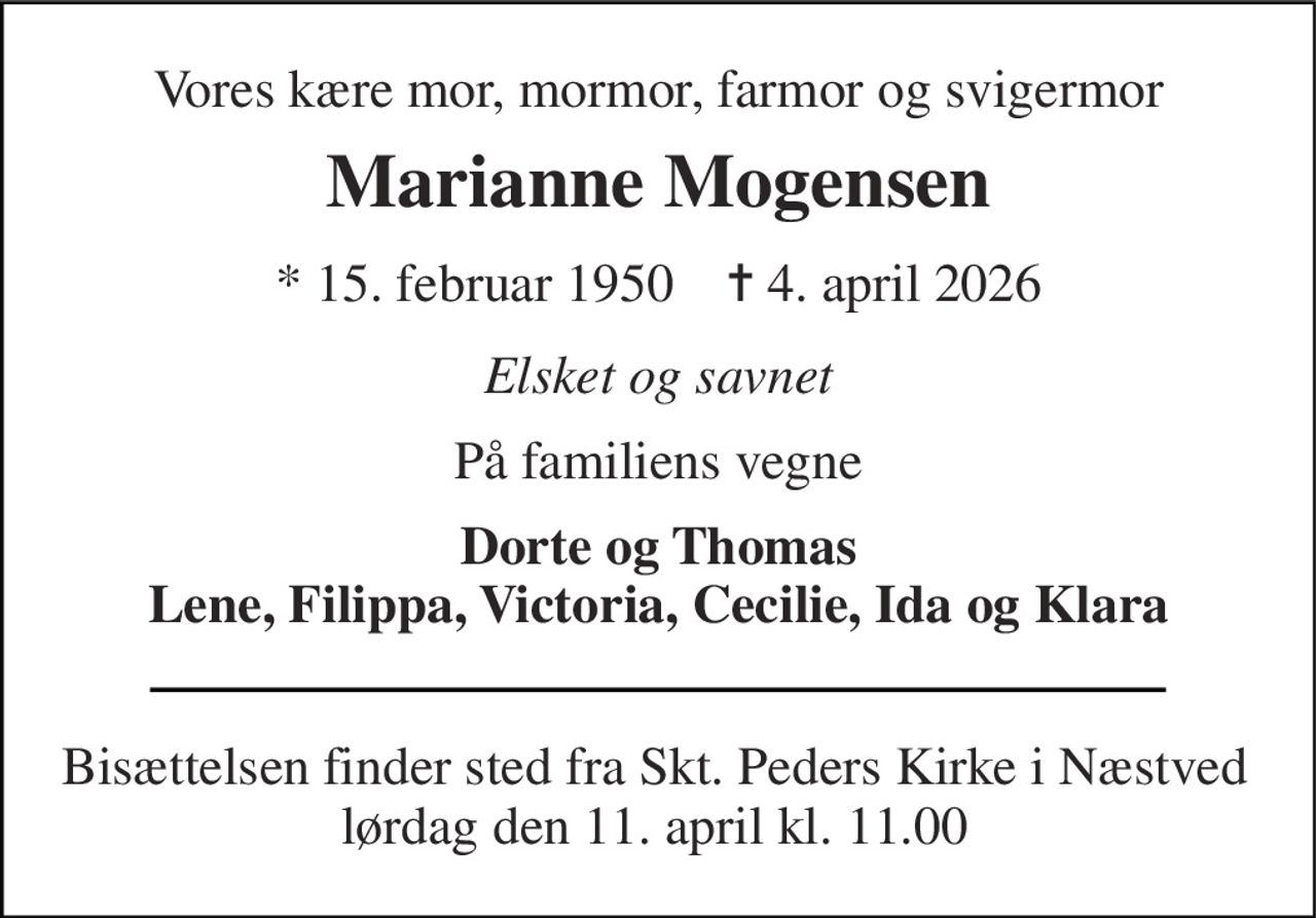 Vores kære mor, mormor, farmor og svigermor 
Marianne Mogensen 
*​ 15. februar 1950​    ✝​ 4. april 2026 
Elsket og savnet 
På familiens vegne 
Dorte og Thomas Lene, Filippa, Victoria, Cecilie, Ida og Klara 
Bisættelsen finder sted fra Skt. Peders Kirke i Næstved lørdag den 11. april kl. 11.00