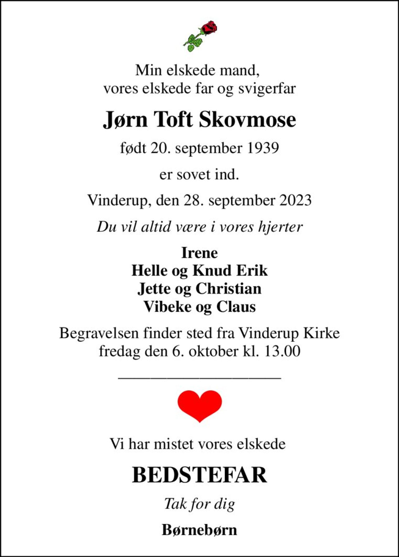 Min elskede mand,  vores elskede far og svigerfar
Jørn Toft Skovmose
født 20. september 1939
er sovet ind.
Vinderup, den 28. september 2023
Du vil altid være i vores hjerter
Irene Helle og Knud Erik Jette og Christian Vibeke og Claus
Begravelsen finder sted fra Vinderup Kirke  fredag den 6. oktober kl. 13.00 
Vi har mistet vores elskede 
BEDSTEFAR
Tak for dig
Børnebørn