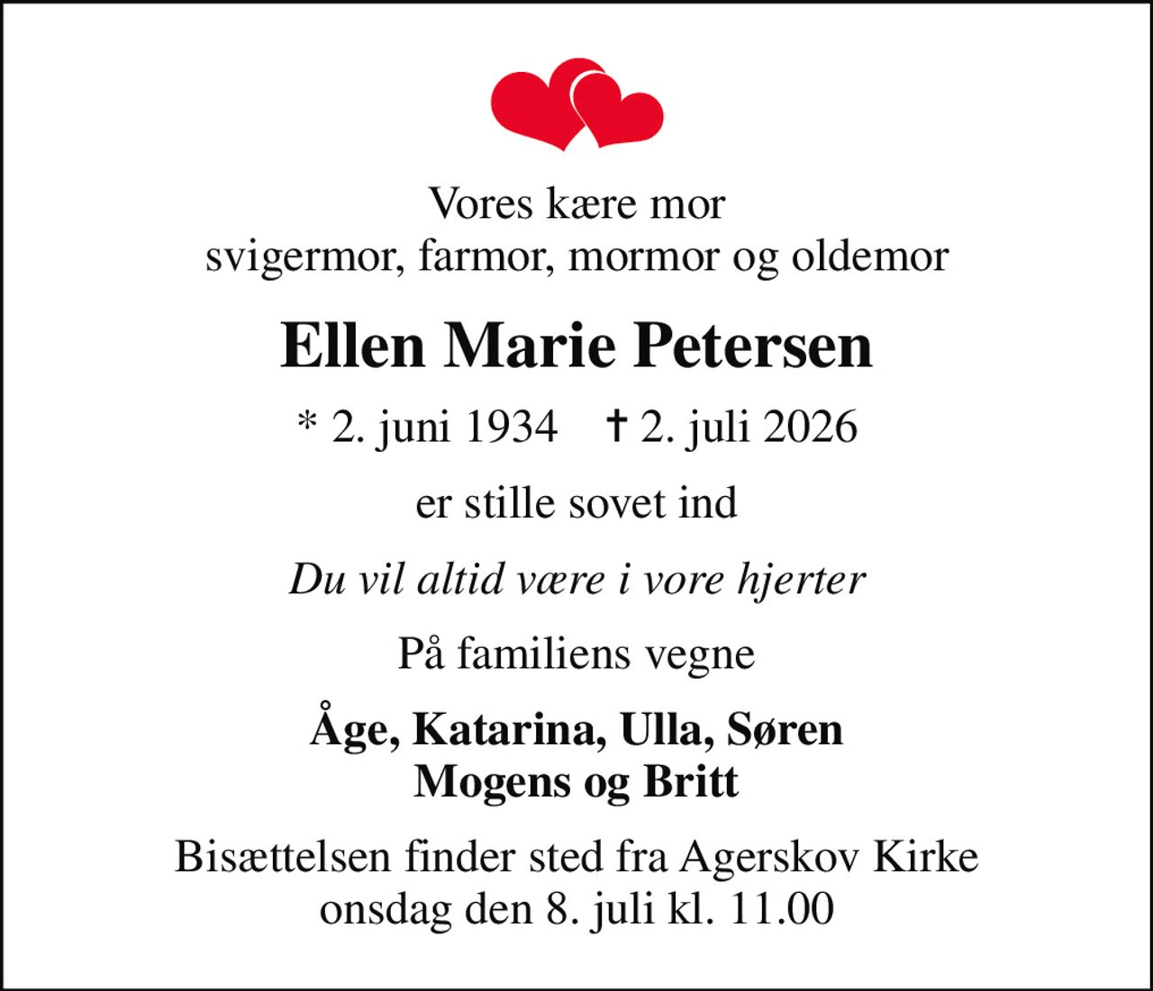 Vores kære mor svigermor, farmor, mormor og oldemor
Ellen Marie Petersen
* 2. juni 1934    ✝ 2. juli 2026
er stille sovet ind
Du vil altid være i vore hjerter
På familiens vegne
Åge, Katarina, Ulla, Søren Mogens og Britt
Bisættelsen finder sted fra Agerskov Kirke  onsdag den 8. juli kl. 11.00