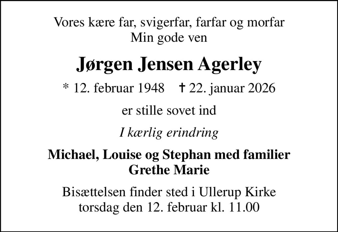 Vores kære far, svigerfar, farfar og morfar Min gode ven
Jørgen Jensen Agerley
* 12. februar 1948    ✝ 22. januar 2026
er stille sovet ind
I kærlig erindring
Michael, Louise og Stephan med familier Grethe Marie
Bisættelsen finder sted i Ullerup Kirke  torsdag den 12. februar kl. 11.00