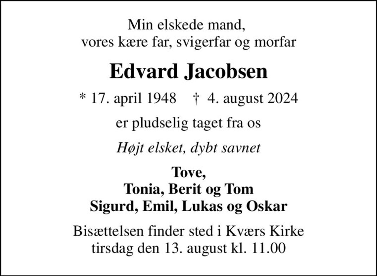 Min elskede mand,  vores kære far, svigerfar og morfar
Edvard Jacobsen
* 17. april 1948    ✝ 4. august 2024
er pludselig taget fra os
Højt elsket, dybt savnet
Tove, Tonia, Berit og Tom Sigurd, Emil, Lukas og Oskar
Bisættelsen finder sted i Kværs Kirke  tirsdag den 13. august kl. 11.00