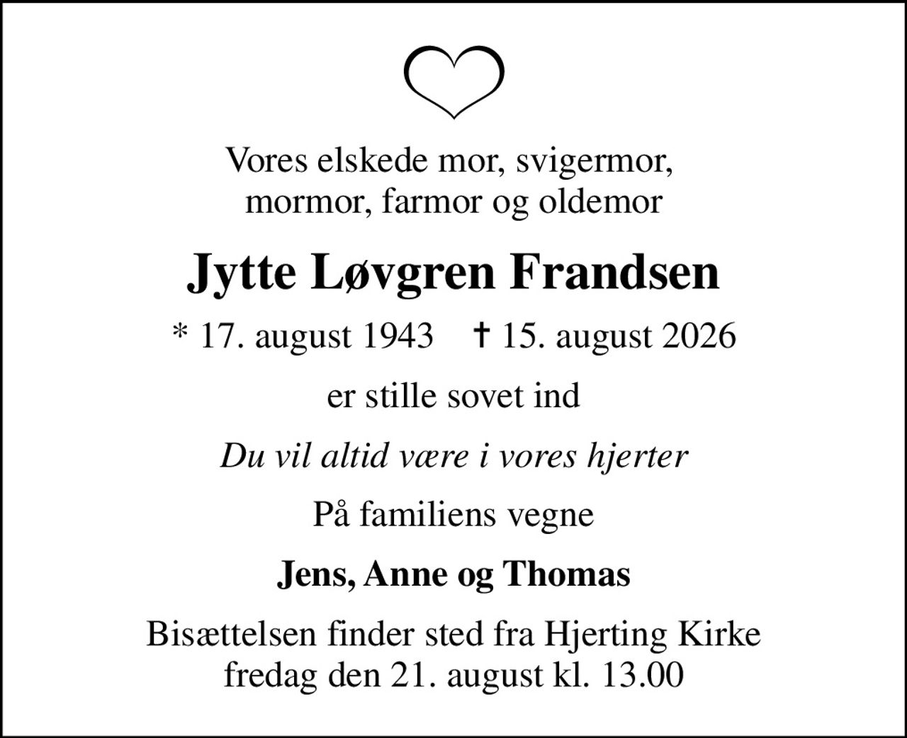 Vores elskede mor, svigermor,  mormor, farmor og oldemor
Jytte Løvgren Frandsen
* 17. august 1943    ✝ 15. august 2026
er stille sovet ind
Du vil altid være i vores hjerter
På familiens vegne
Jens, Anne og Thomas
Bisættelsen finder sted fra Hjerting Kirke  fredag den 21. august kl. 13.00