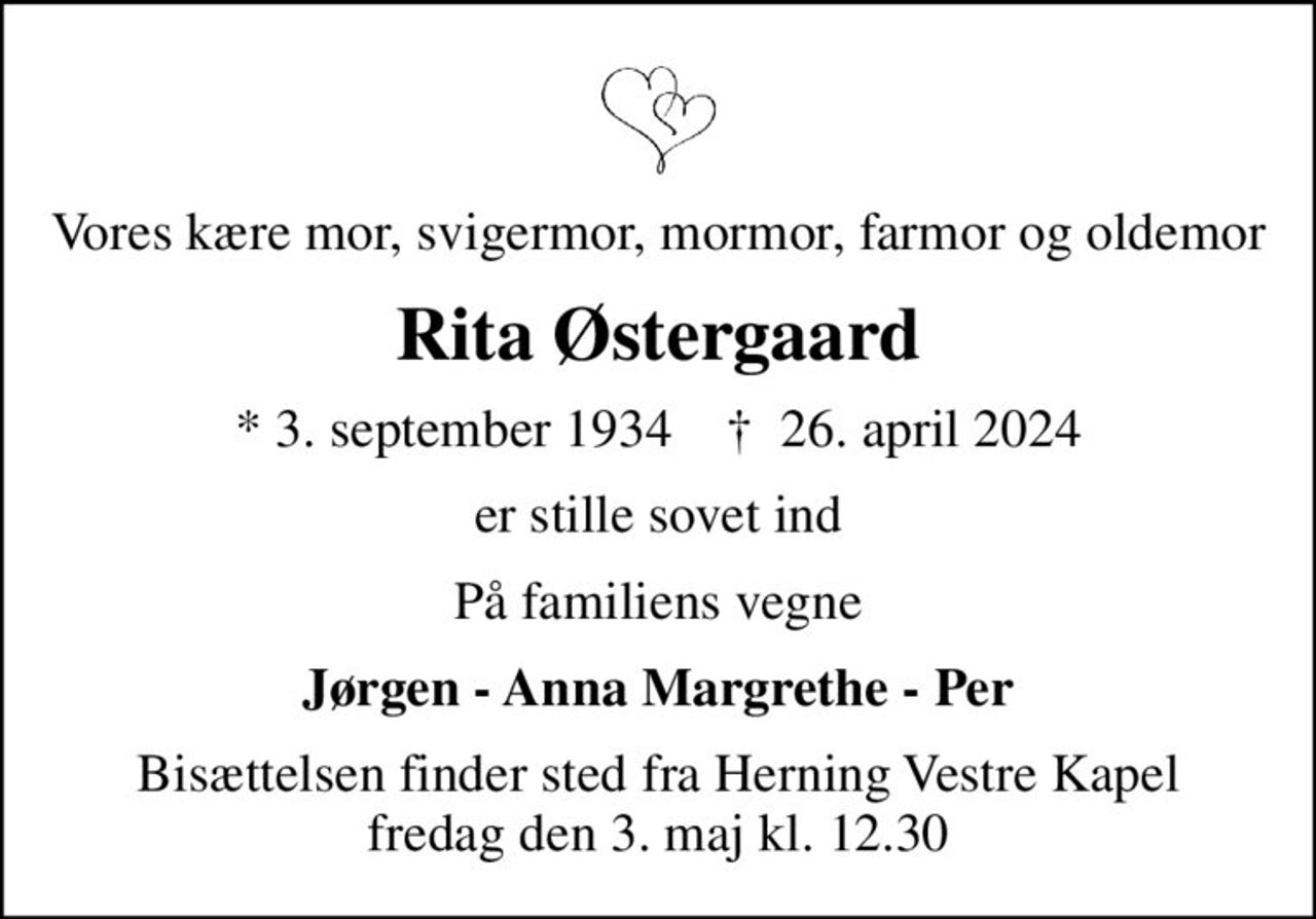 Vores kære mor, svigermor, mormor, farmor og oldemor
Rita Østergaard
* 3. september 1934    ✝ 26. april 2024
er stille sovet ind
På familiens vegne
Jørgen - Anna Margrethe - Per
Bisættelsen finder sted fra Herning Vestre Kapel  fredag den 3. maj kl. 12.30