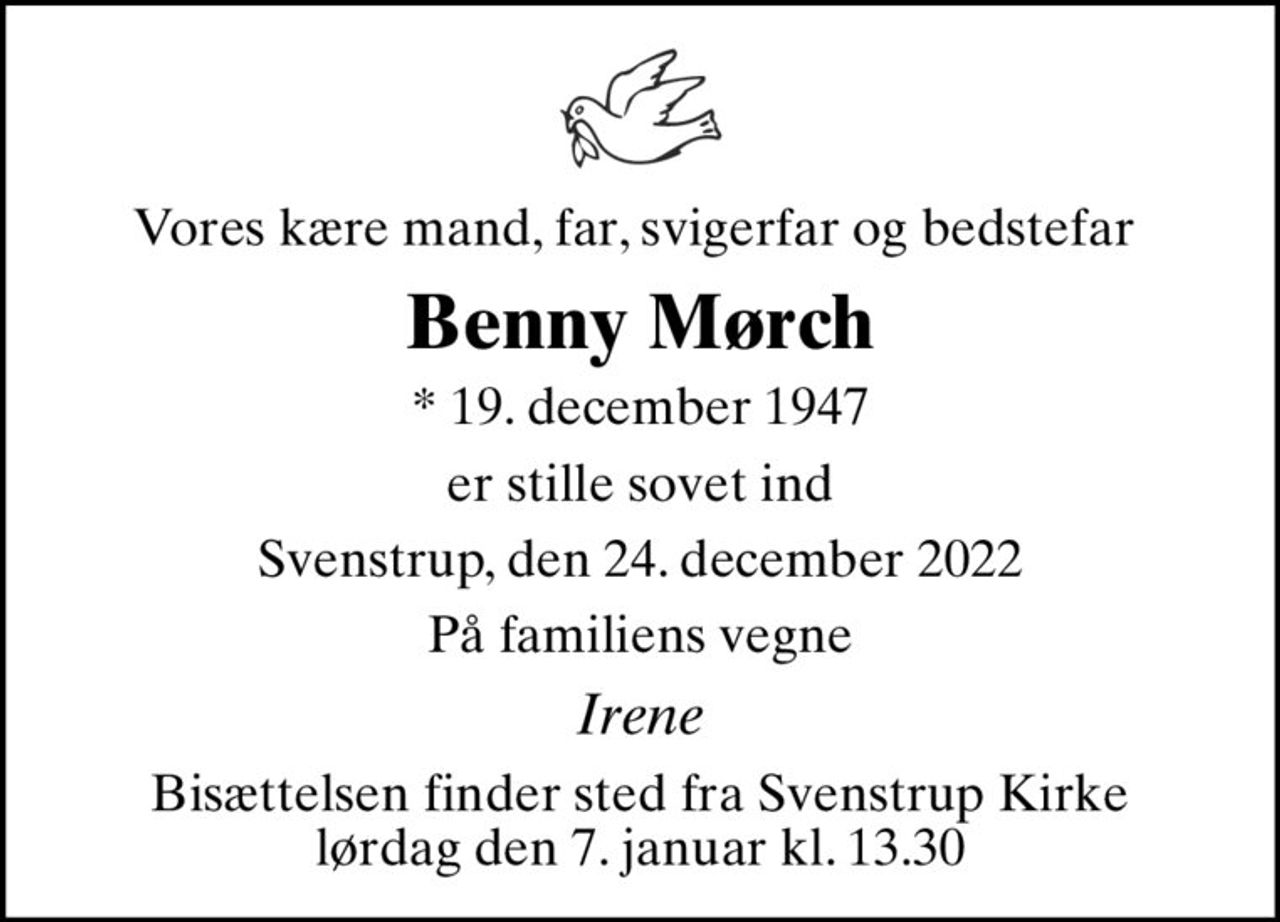 Vores kære mand, far, svigerfar og bedstefar 
Benny Mørch
* 19. december 1947
er stille sovet ind
Svenstrup, den 24. december 2022
På familiens vegne
Irene
Bisættelsen finder sted fra Svenstrup Kirke  lørdag den 7. januar kl. 13.30