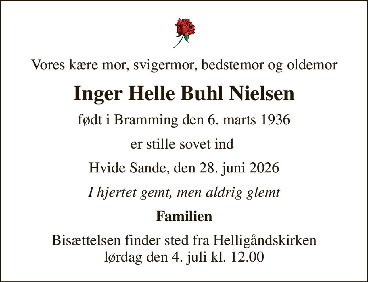 Vores kære mor, svigermor, bedstemor og oldemor
Inger Helle Buhl Nielsen
født i Bramming den 6. marts 1936
er stille sovet ind 
Hvide Sande, den 28. juni 2026
I hjertet gemt, men aldrig glemt
Familien
Bisættelsen finder sted fra Helligåndskirken  lørdag den 4. juli kl. 12.00