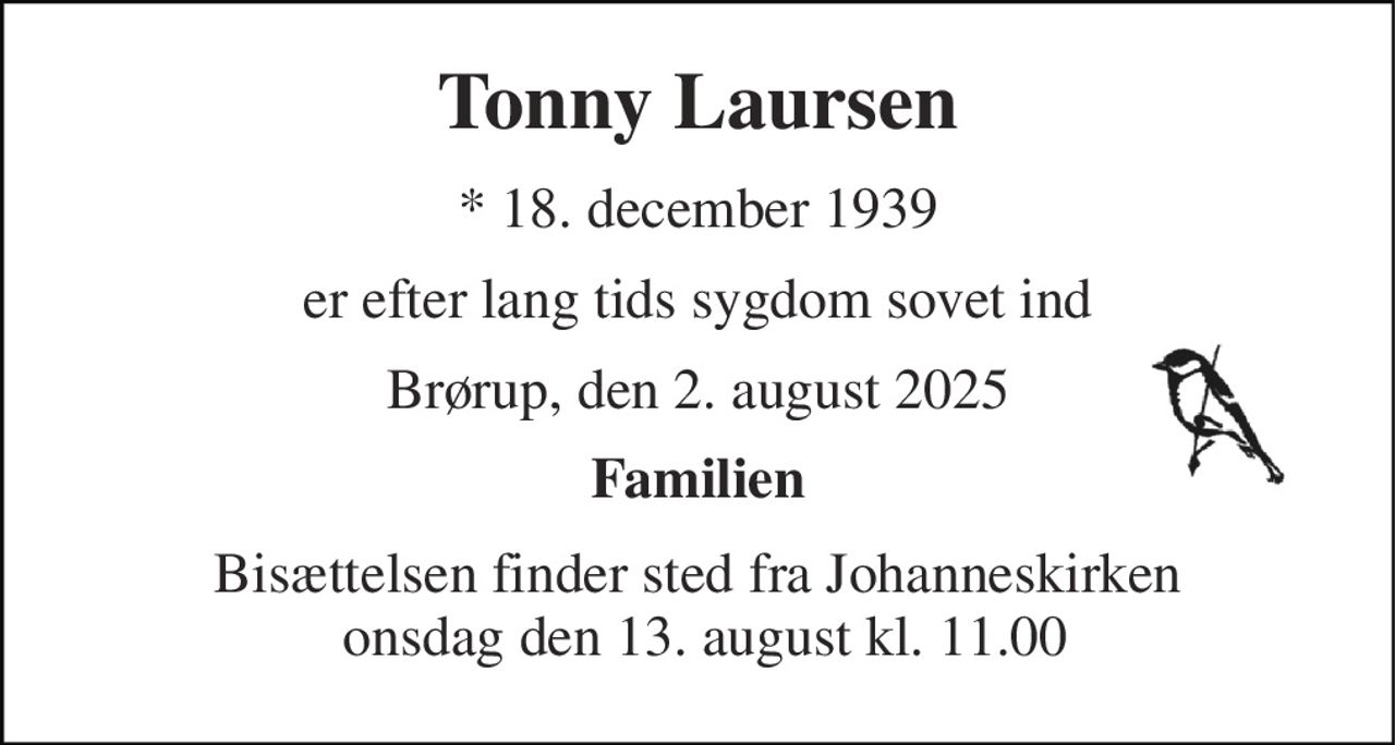 Tonny Laursen 
*​ 18. december 1939 
er efter lang tids sygdom sovet ind 
Brørup, den 2. august 2025 
Familien 
Bisættelsen​ finder sted fra Johanneskirken  onsdag den 13. august​ kl. 11.00