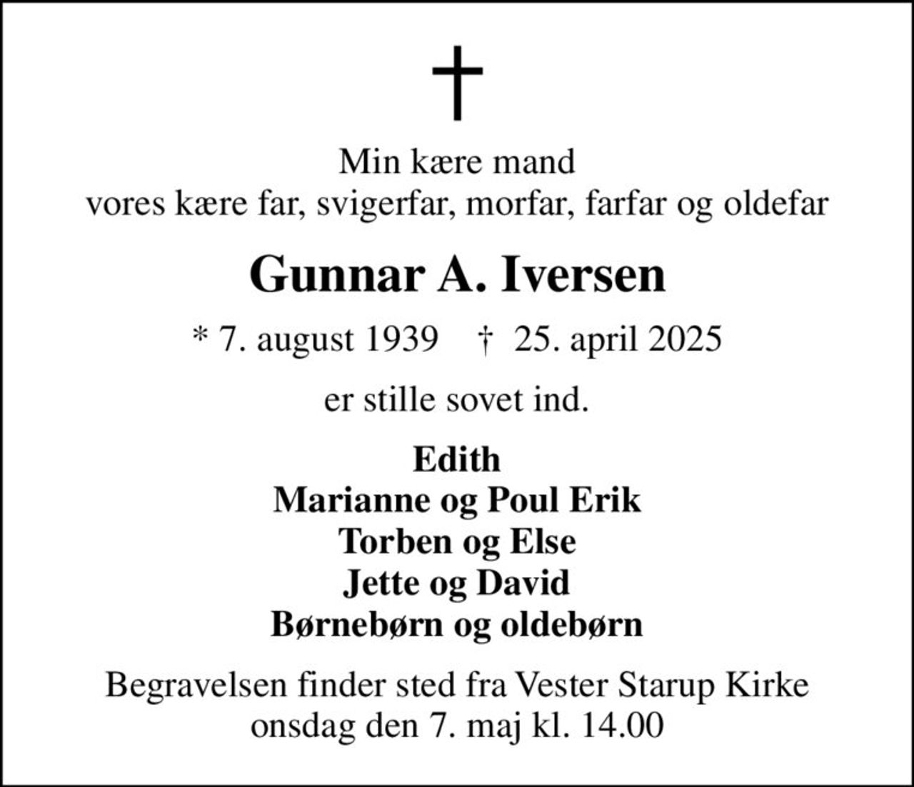 Min kære mand vores kære far, svigerfar, morfar, farfar og oldefar
Gunnar A. Iversen
* 7. august 1939    ✝ 25. april 2025
er stille sovet ind.
Edith Marianne og Poul Erik Torben og Else Jette og David Børnebørn og oldebørn
Begravelsen finder sted fra Vester Starup Kirke  onsdag den 7. maj kl. 14.00