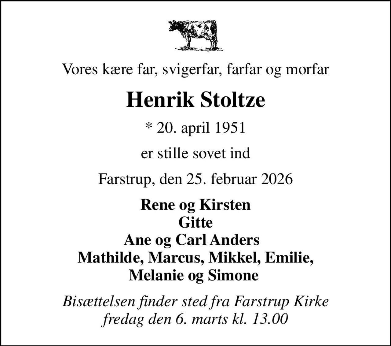 Vores kære far, svigerfar, farfar og morfar
Henrik Stoltze
* 20. april 1951
er stille sovet ind
Farstrup, den 25. februar 2026
Rene og Kirsten Gitte Ane og Carl Anders   Mathilde, Marcus, Mikkel, Emilie,  Melanie og Simone  
Bisættelsen finder sted fra Farstrup Kirke  fredag den 6. marts kl. 13.00
