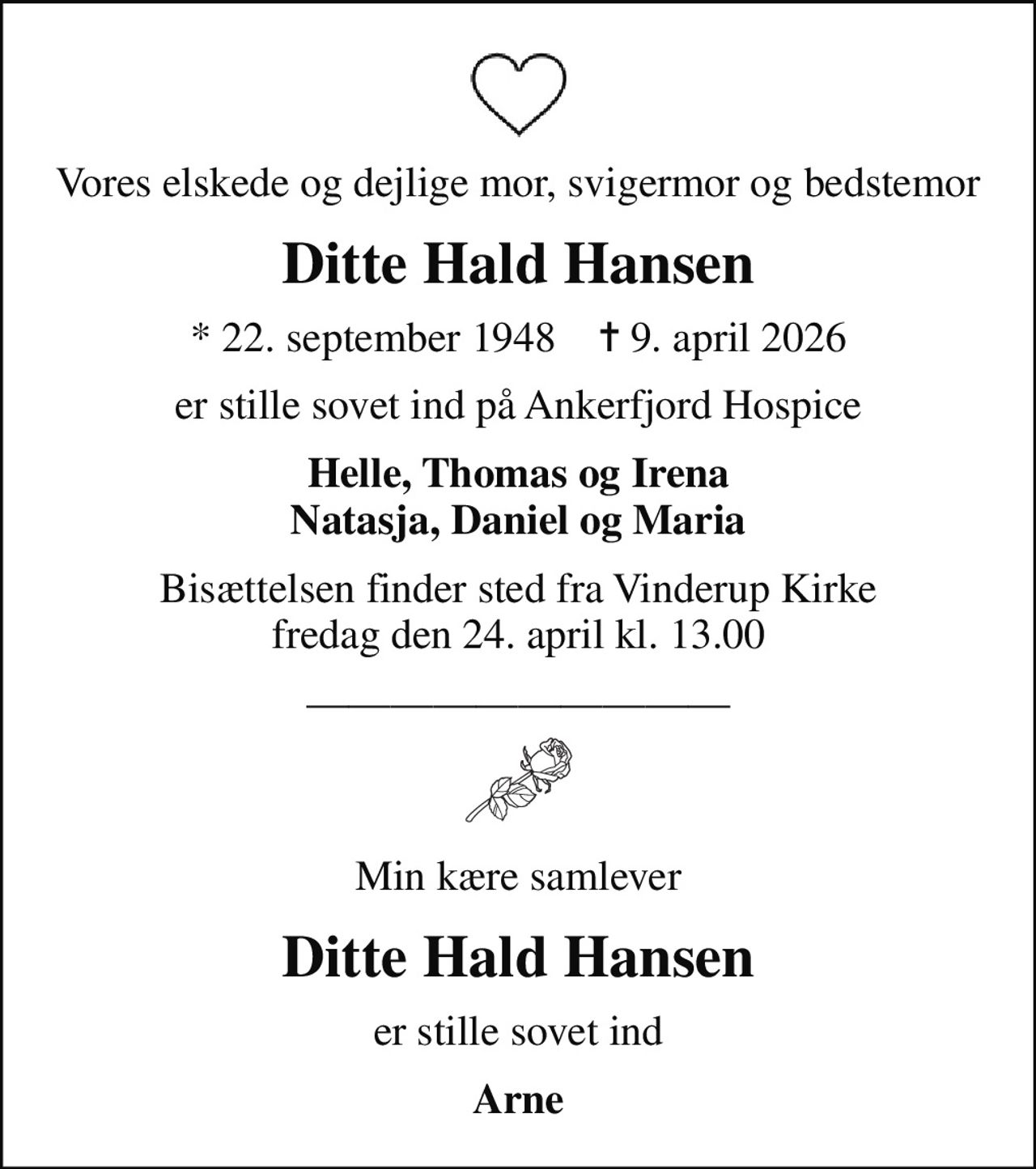 Vores elskede og dejlige mor, svigermor og bedstemor
Ditte Hald Hansen
* 22. september 1948    ✝ 9. april 2026
er stille sovet ind på Ankerfjord Hospice
Helle, Thomas og Irena Natasja, Daniel og Maria
Bisættelsen finder sted fra Vinderup Kirke  fredag den 24. april kl. 13.00 
Min kære samlever
Ditte Hald Hansen
er stille sovet ind
Arne