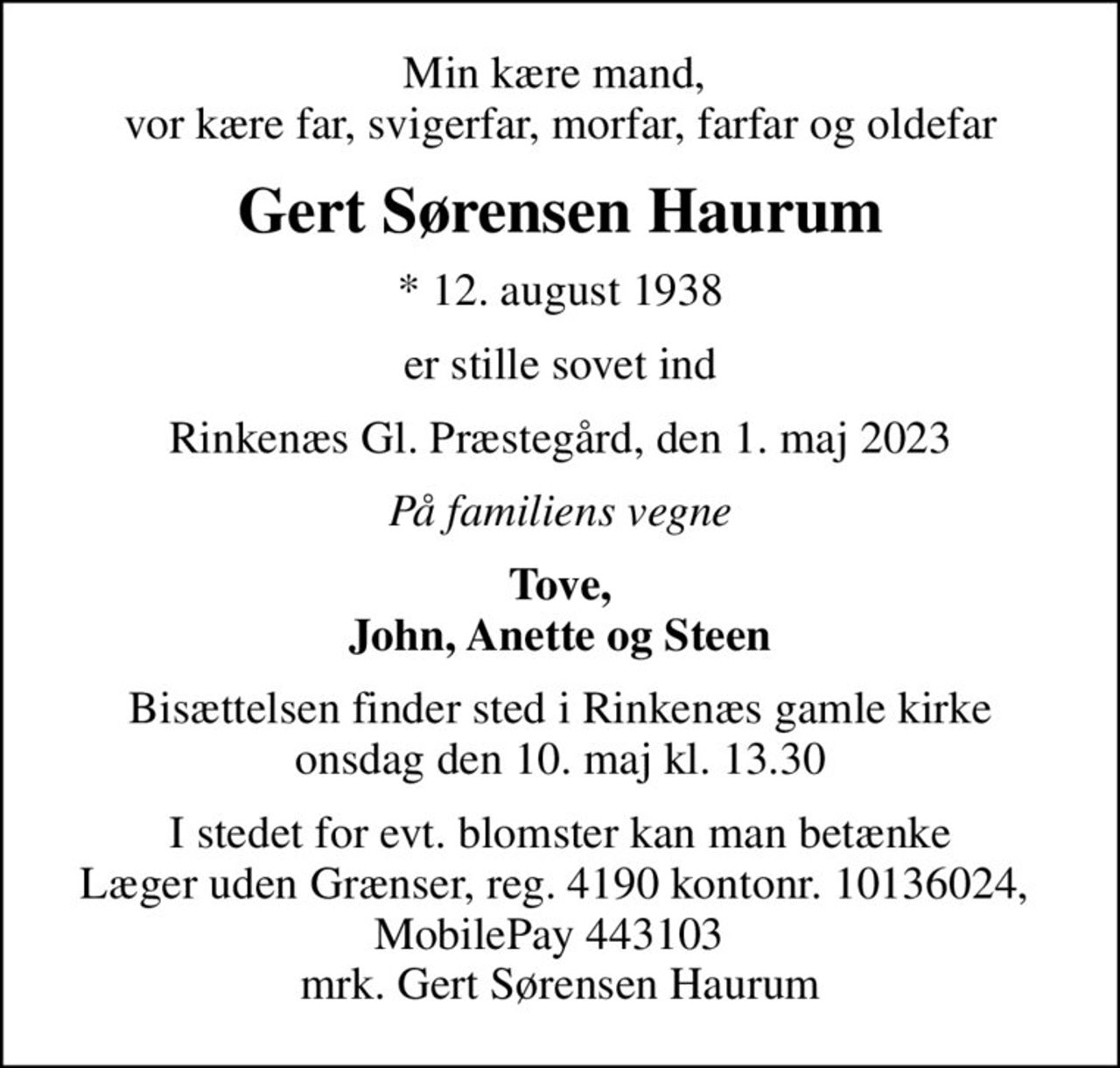 Min kære mand,  vor kære far, svigerfar, morfar, farfar og oldefar
Gert Sørensen Haurum
* 12. august 1938
er stille sovet ind
Rinkenæs Gl. Præstegård, den 1. maj 2023
På familiens vegne
Tove, John, Anette og Steen
Bisættelsen finder sted i Rinkenæs gamle kirke  onsdag den 10. maj kl. 13.30 
I stedet for evt. blomster kan man betænke
					Læger uden Grænser reg.4190kontonr.10136024mrk. Gert Sørensen
					Haurum