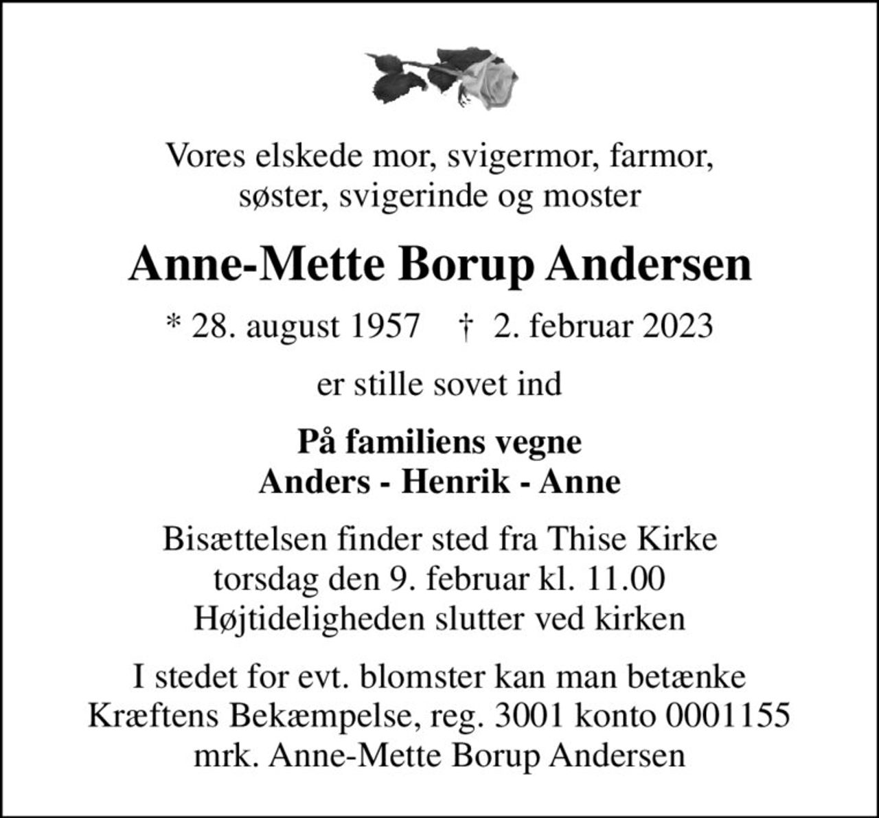 Vores elskede mor, svigermor, farmor, søster, svigerinde og moster
Anne-Mette Borup Andersen
* 28. august 1957    ✝ 2. februar 2023
er stille sovet ind
På familiens vegne Anders - Henrik - Anne
Bisættelsen finder sted fra Thise Kirke  torsdag den 9. februar kl. 11.00  Højtideligheden slutter ved kirken
I stedet for evt. blomster kan man betænke
					Kræftens Bekæmpelse reg.3001konto0001155mrk. Anne-Mette Borup
					Andersen
