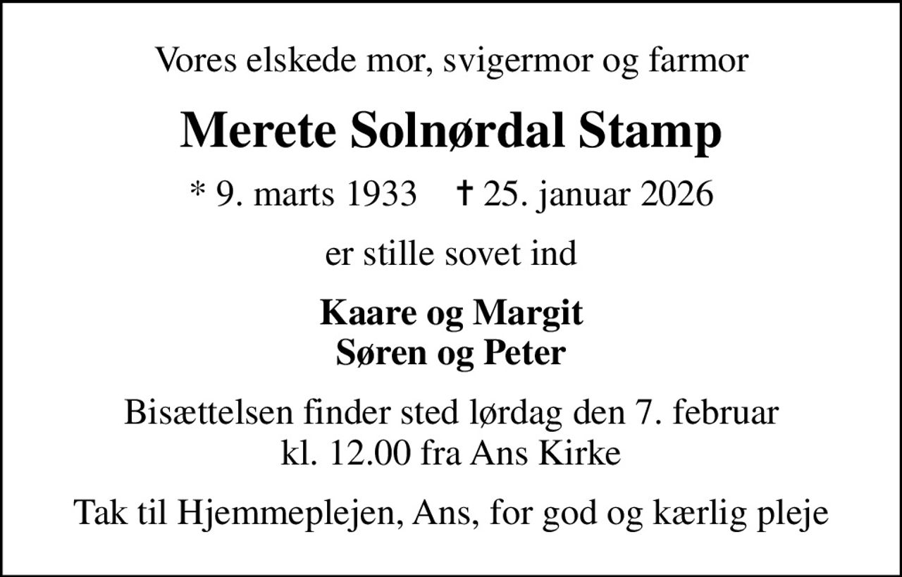 Vores elskede mor, svigermor og farmor
Merete Solnørdal Stamp
* 9. marts 1933    ✝ 25. januar 2026
er stille sovet ind
Kaare og Margit Søren og Peter
Bisættelsen finder sted lørdag den 7. februar kl. 12.00 fra Ans Kirke
Tak til Hjemmeplejen, Ans, for god og kærlig pleje