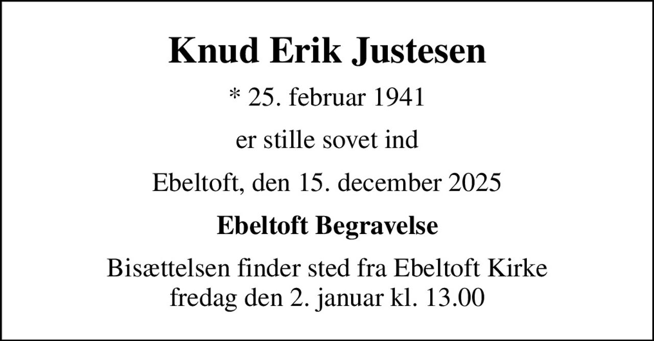 Knud Erik Justesen
* 25. februar 1941
er stille sovet ind
Ebeltoft, den 15. december 2025
Ebeltoft Begravelse
Bisættelsen finder sted fra Ebeltoft Kirke  fredag den 2. januar kl. 13.00