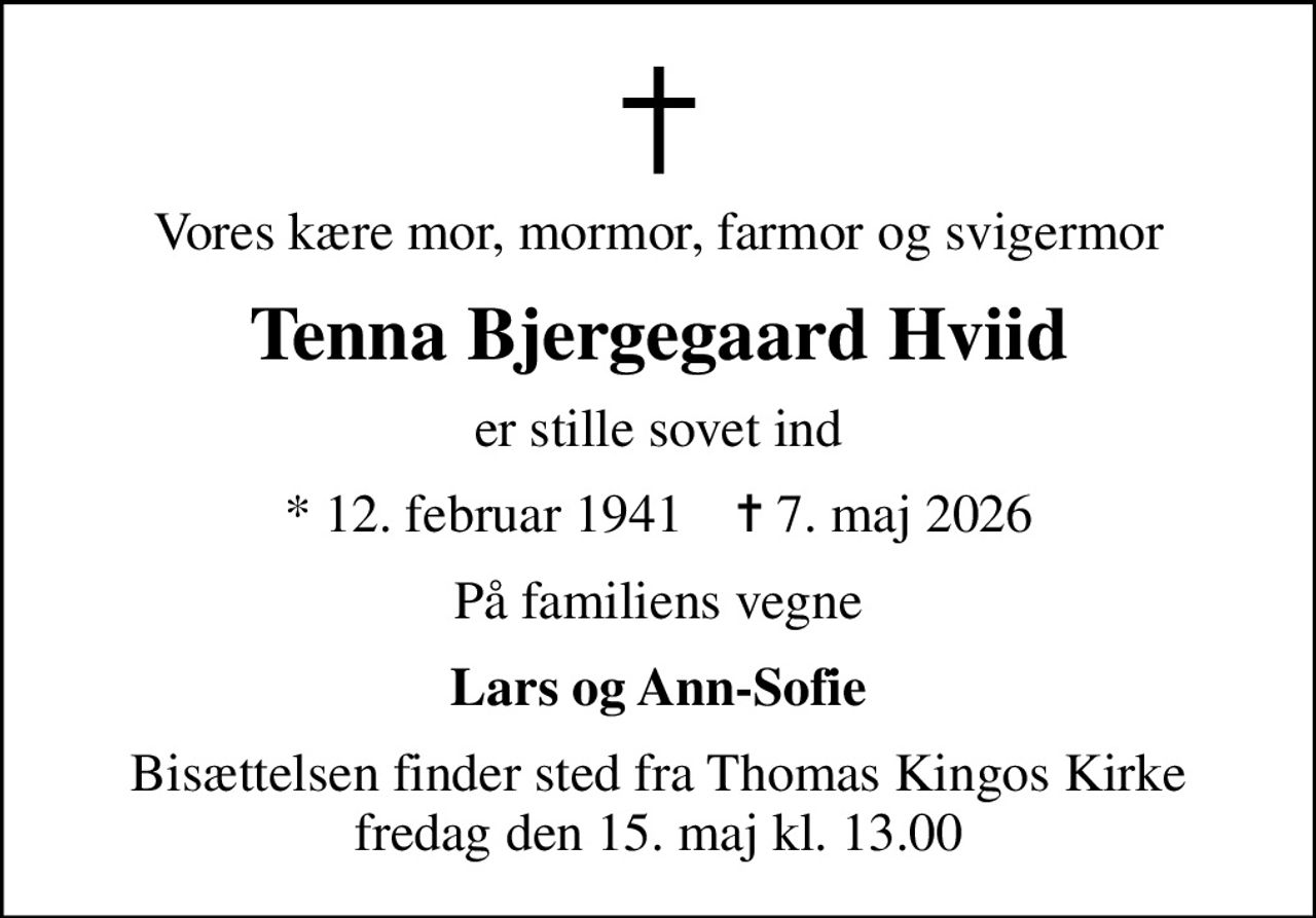 Vores kære mor, mormor, farmor og svigermor
Tenna Bjergegaard Hviid
er stille sovet ind
* 12. februar 1941    ✝ 7. maj 2026
På familiens vegne
Lars og Ann-Sofie
Bisættelsen finder sted fra Thomas Kingos Kirke  fredag den 15. maj kl. 13.00