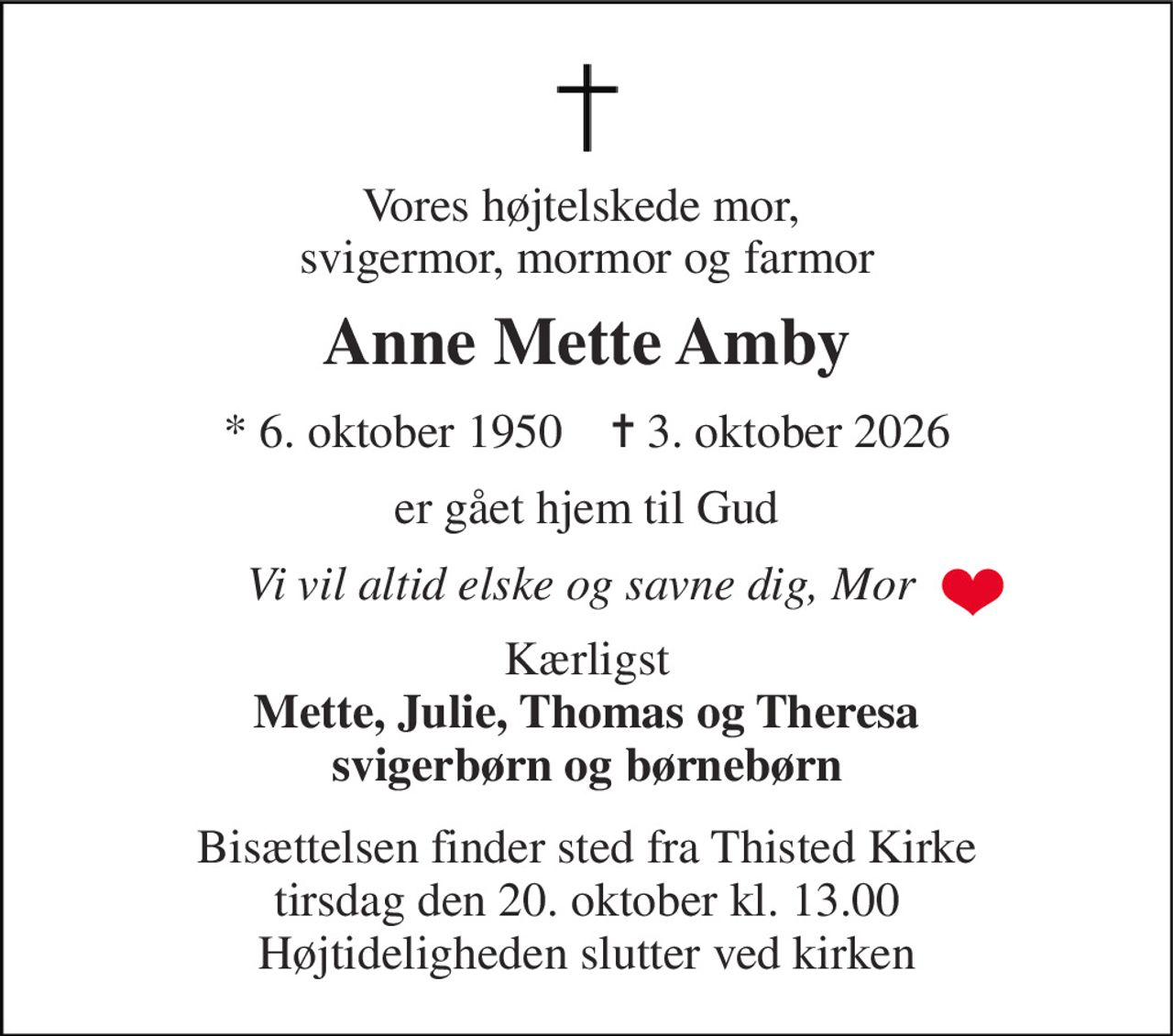 Vores højtelskede mor,  svigermor, mormor og farmor 
Anne Mette Amby 
*​ 6. oktober 1950​    ✝​ 3. oktober 2026 
er gået hjem til Gud 
Vi vil altid elske og savne dig, Mor  
Kærligst Mette, Julie, Thomas og Theresa svigerbørn og børnebørn 
Bisættelsen​ finder sted fra Thisted Kirke​ tirsdag den 20. oktober​ kl. 13.00 Højtideligheden slutter ved kirken