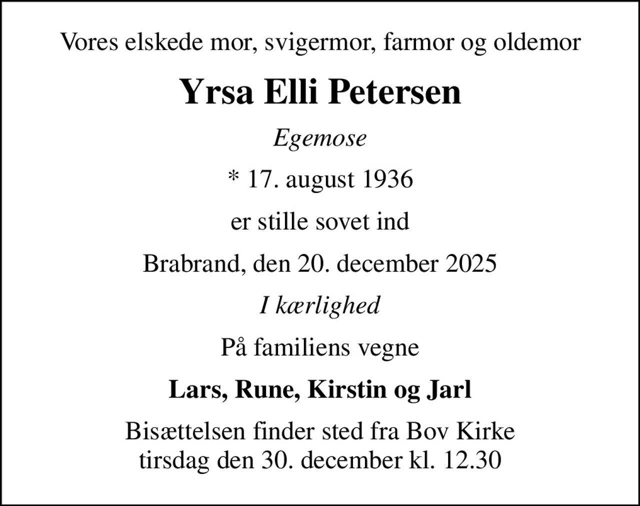 Vores elskede mor, svigermor, farmor og oldemor
Yrsa Elli Petersen
Egemose
* 17. august 1936
er stille sovet ind
Brabrand, den 20. december 2025
I kærlighed
På familiens vegne
Lars, Rune, Kirstin og Jarl
Bisættelsen finder sted fra Bov Kirke  tirsdag den 30. december kl. 12.30