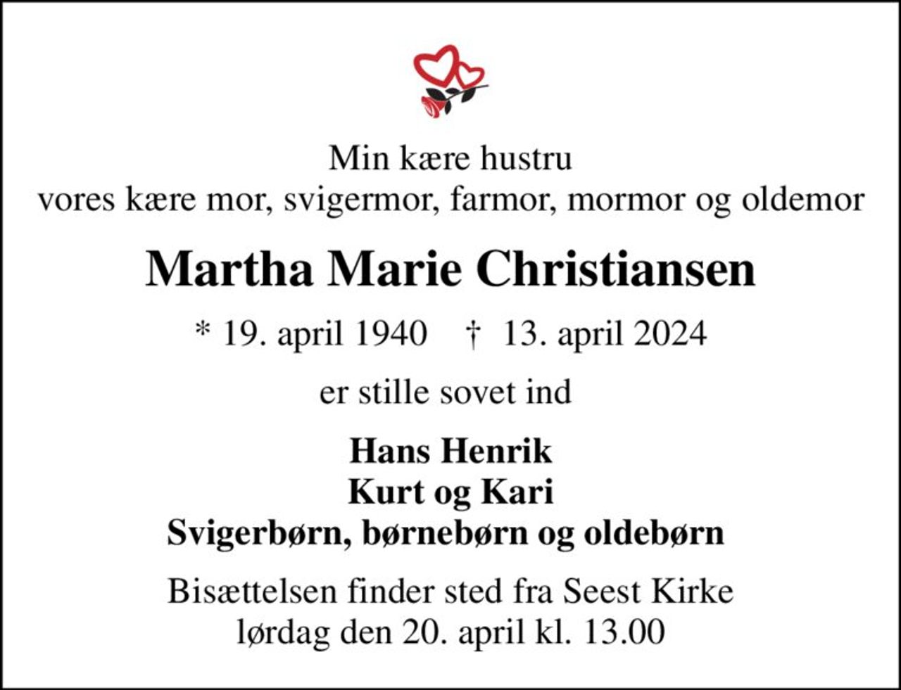 Min kære hustru vores kære mor, svigermor, farmor, mormor og oldemor
Martha Marie Christiansen
* 19. april 1940    ✝ 13. april 2024
er stille sovet ind 
Hans Henrik Kurt og Kari Svigerbørn, børnebørn og oldebørn 
Bisættelsen finder sted fra Seest Kirke  lørdag den 20. april kl. 13.00