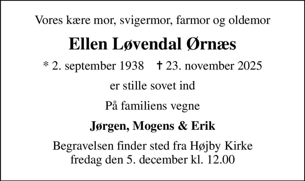Vores kære mor, svigermor, farmor og oldemor
Ellen Løvendal Ørnæs
* 2. september 1938    ✝ 23. november 2025
er stille sovet ind
På familiens vegne
Jørgen, Mogens & Erik
Begravelsen finder sted fra Højby Kirke  fredag den 5. december kl. 12.00