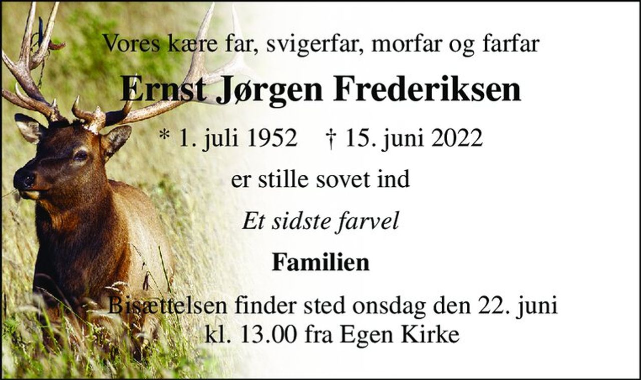 Vores kære far, svigerfar, morfar og farfar 
Ernst Jørgen Frederiksen 
*​ 1. juli 1952​    †​ 15. juni 2022 
er stille sovet ind 
Et sidste farvel 
Familien 
Bisættelsen​ finder sted onsdag den 22. juni​ kl. 13.00 fra Egen Kirke