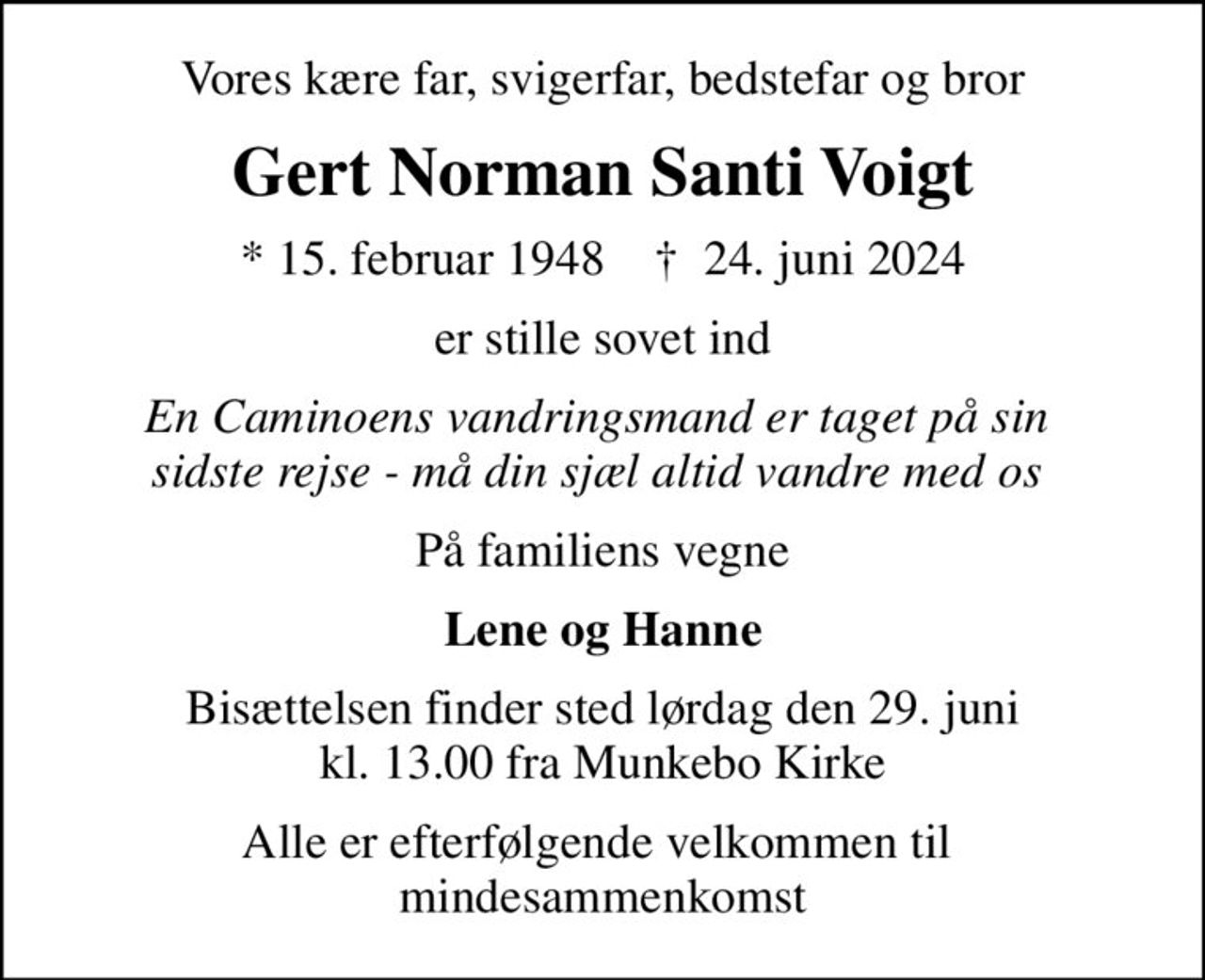 Vores kære far, svigerfar, bedstefar og bror
Gert Norman Santi Voigt
* 15. februar 1948    ✝ 24. juni 2024
er stille sovet ind
En Caminoens vandringsmand er taget på sin  sidste rejse - må din sjæl altid vandre med os 
På familiens vegne
Lene og Hanne
Bisættelsen finder sted lørdag den 29. juni kl. 13.00 fra Munkebo Kirke
Alle er efterfølgende velkommen til  mindesammenkomst