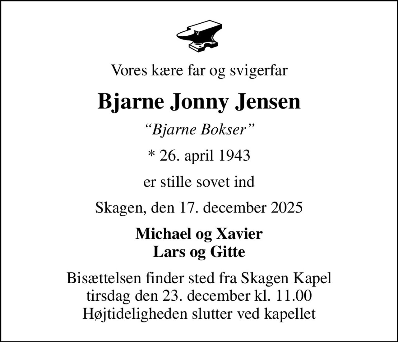 Vores kære far og svigerfar
Bjarne Jonny Jensen
Bjarne Bokser
* 26. april 1943
er stille sovet ind
Skagen, den 17. december 2025
Michael og Xavier Lars og Gitte
Bisættelsen finder sted fra Skagen Kapel  tirsdag den 23. december kl. 11.00  Højtideligheden slutter ved kapellet