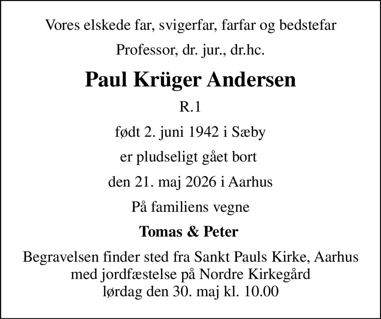 Vores elskede far, svigerfar, farfar og bedstefar
Professor, dr. jur., dr.hc.
Paul Krüger Andersen
R.1
født 2. juni 1942 i Sæby
er pludseligt gået bort 
den 21. maj 2026 i Aarhus
På familiens vegne
Tomas & Peter 
Begravelsen finder sted fra Sankt Pauls Kirke, Aarhus med jordfæstelse på Nordre Kirkegård lørdag den 30. maj kl. 10.00