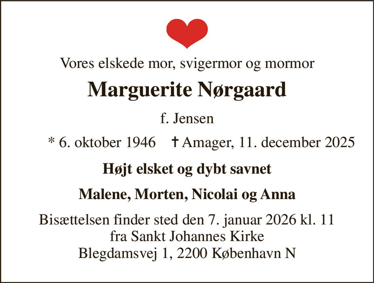 Vores elskede mor, svigermor og mormor 
Marguerite Nørgaard 
f. Jensen 
*​ 6. oktober 1946​    ✝​ Amager, 11. december 2025 
Højt elsket og dybt savnet 
Malene, Morten, Nicolai og Anna 
Bisættelsen finder sted den 7. januar 2026 kl. 11 fra Sankt Johannes Kirke Blegdamsvej 1, 2200 København N